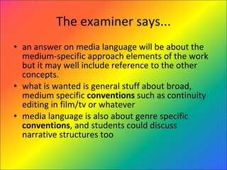 The examiner says... an answer on media language will be about the medium-specific approach elements of the work but it may well include reference to the other concepts. what is wanted is general stuff about broad, medium specific  conventions  such as continuity editing in film/tv or whatever media language is also about genre specific  conventions , and students could discuss narrative structures too 