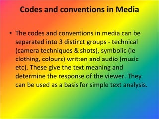 Codes and conventions in Media The codes and conventions in media can be separated into 3 distinct groups - technical (camera techniques & shots), symbolic (ie clothing, colours) written and audio (music etc). These give the text meaning and determine the response of the viewer. They can be used as a basis for simple text analysis. 