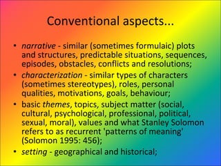 Conventional aspects... narrative  - similar (sometimes formulaic) plots and structures, predictable situations, sequences, episodes, obstacles, conflicts and resolutions;  characterization  - similar types of characters (sometimes stereotypes), roles, personal qualities, motivations, goals, behaviour;  basic  themes , topics, subject matter (social, cultural, psychological, professional, political, sexual, moral), values and what Stanley Solomon refers to as recurrent 'patterns of meaning' (Solomon 1995: 456);  setting  - geographical and historical;  