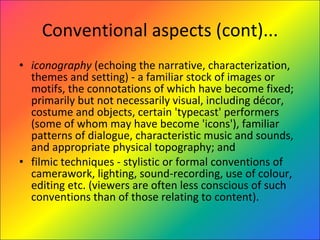 Conventional aspects (cont)... iconography  (echoing the narrative, characterization, themes and setting) - a familiar stock of images or motifs, the connotations of which have become fixed; primarily but not necessarily visual, including décor, costume and objects, certain 'typecast' performers (some of whom may have become 'icons'), familiar patterns of dialogue, characteristic music and sounds, and appropriate physical topography; and  filmic techniques - stylistic or formal conventions of camerawork, lighting, sound-recording, use of colour, editing etc. (viewers are often less conscious of such conventions than of those relating to content).  