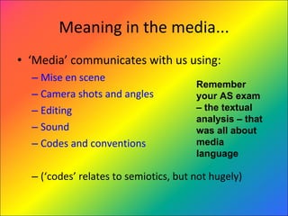 Meaning in the media... ‘ Media’ communicates with us using: Mise en scene Camera shots and angles Editing Sound Codes and conventions (‘codes’ relates to semiotics, but not hugely) Remember your AS exam – the textual analysis – that was all about media language 