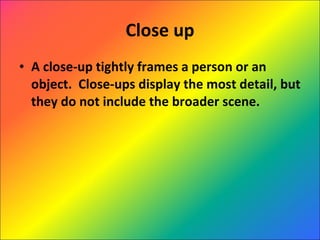 Close up A close-up tightly frames a person or an object.  Close-ups display the most detail, but they do not include the broader scene.  