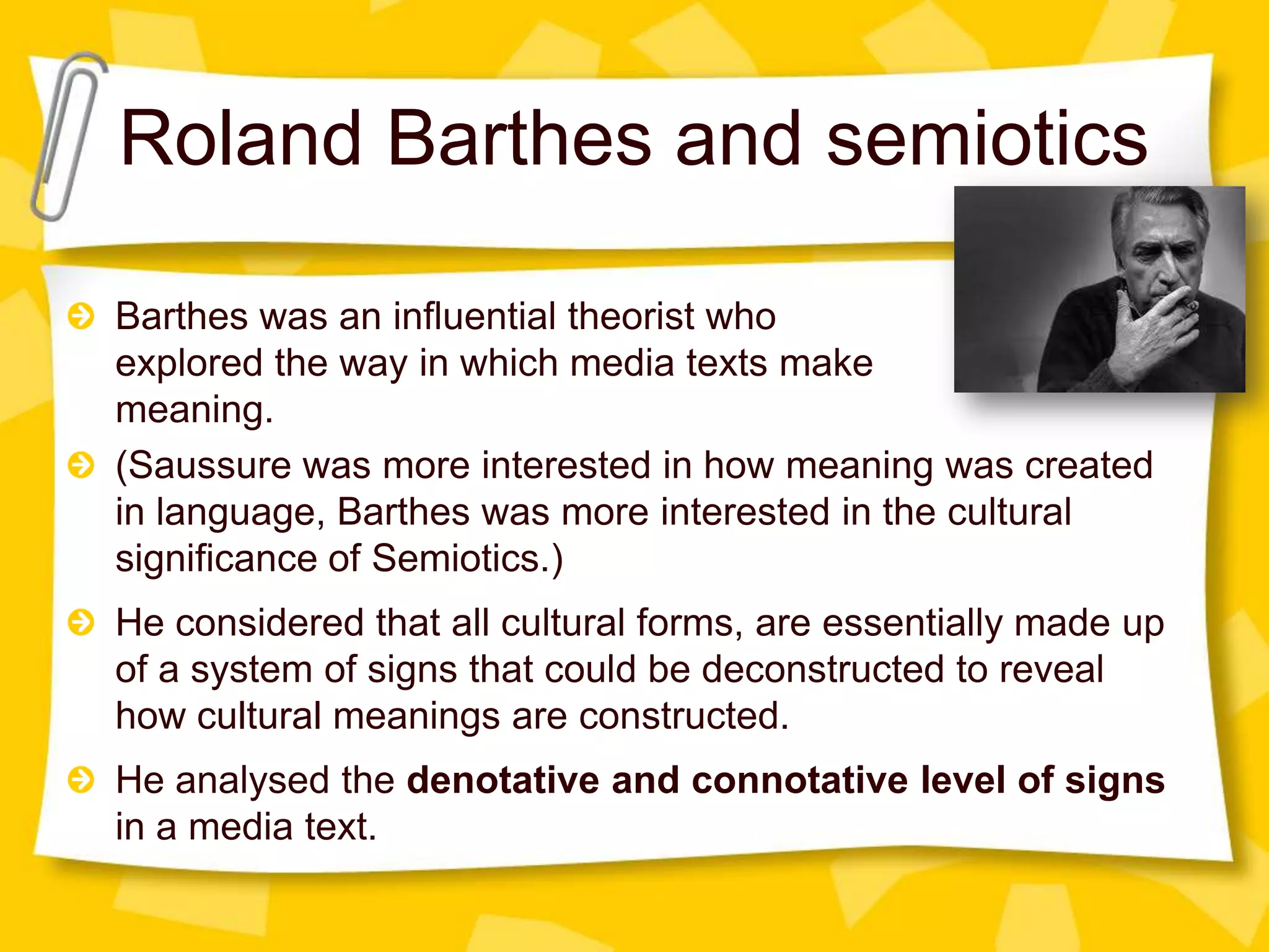 Roland Barthes and semiotics
Barthes was an influential theorist who
explored the way in which media texts make
meaning.
(Saussure was more interested in how meaning was created
in language, Barthes was more interested in the cultural
significance of Semiotics.)
He considered that all cultural forms, are essentially made up
of a system of signs that could be deconstructed to reveal
how cultural meanings are constructed.
He analysed the denotative and connotative level of signs
in a media text.

 