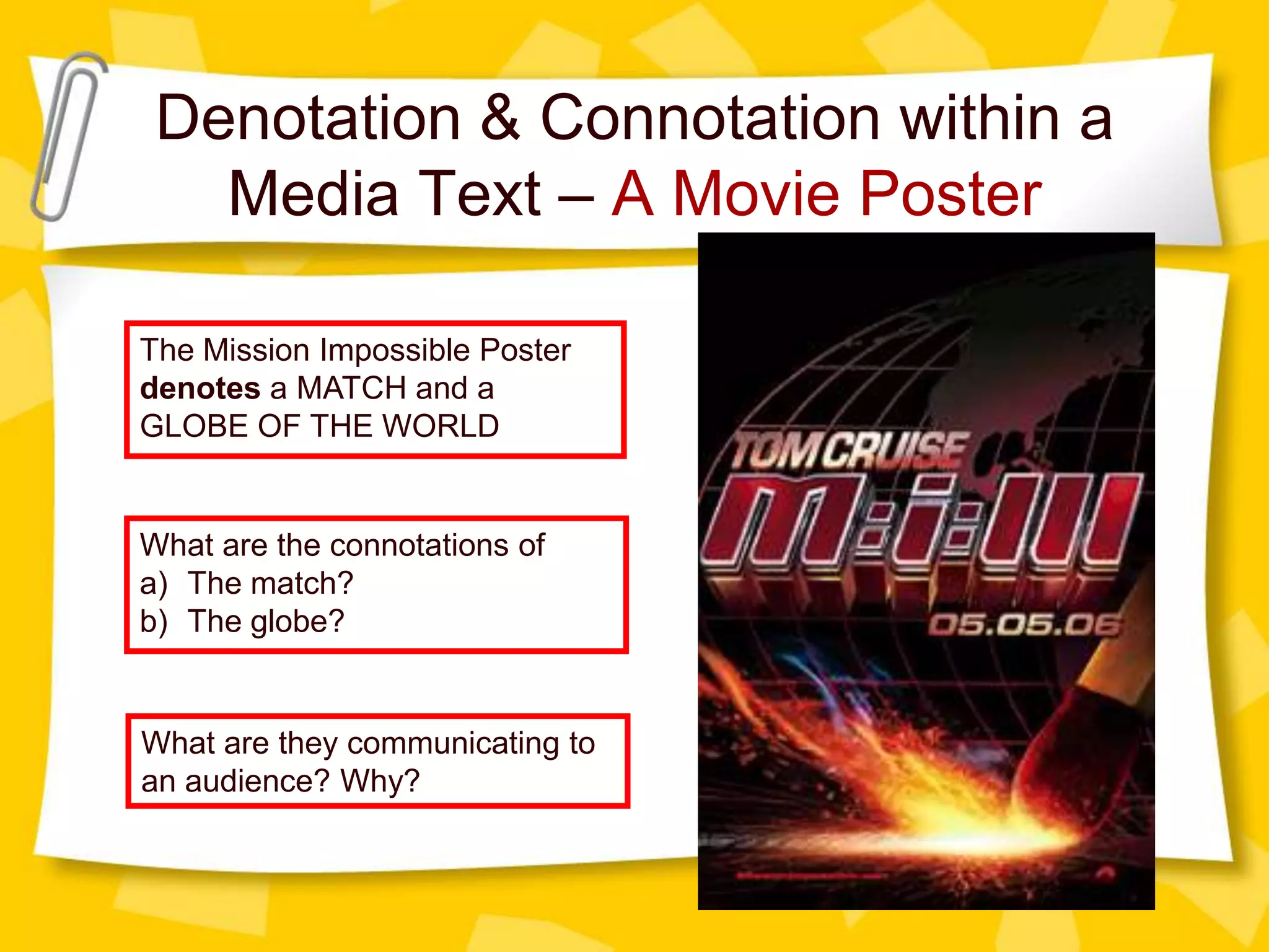 Denotation & Connotation within a
Media Text – A Movie Poster
The Mission Impossible Poster
denotes a MATCH and a
GLOBE OF THE WORLD

What are the connotations of
a) The match?
b) The globe?

What are they communicating to
an audience? Why?

 