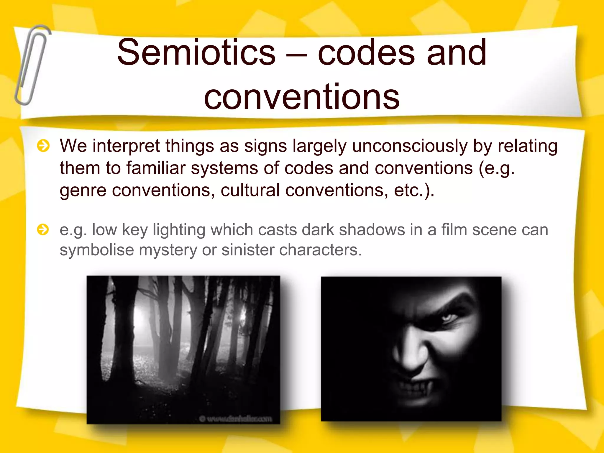 Semiotics – codes and
conventions
We interpret things as signs largely unconsciously by relating
them to familiar systems of codes and conventions (e.g.
genre conventions, cultural conventions, etc.).
e.g. low key lighting which casts dark shadows in a film scene can
symbolise mystery or sinister characters.

 