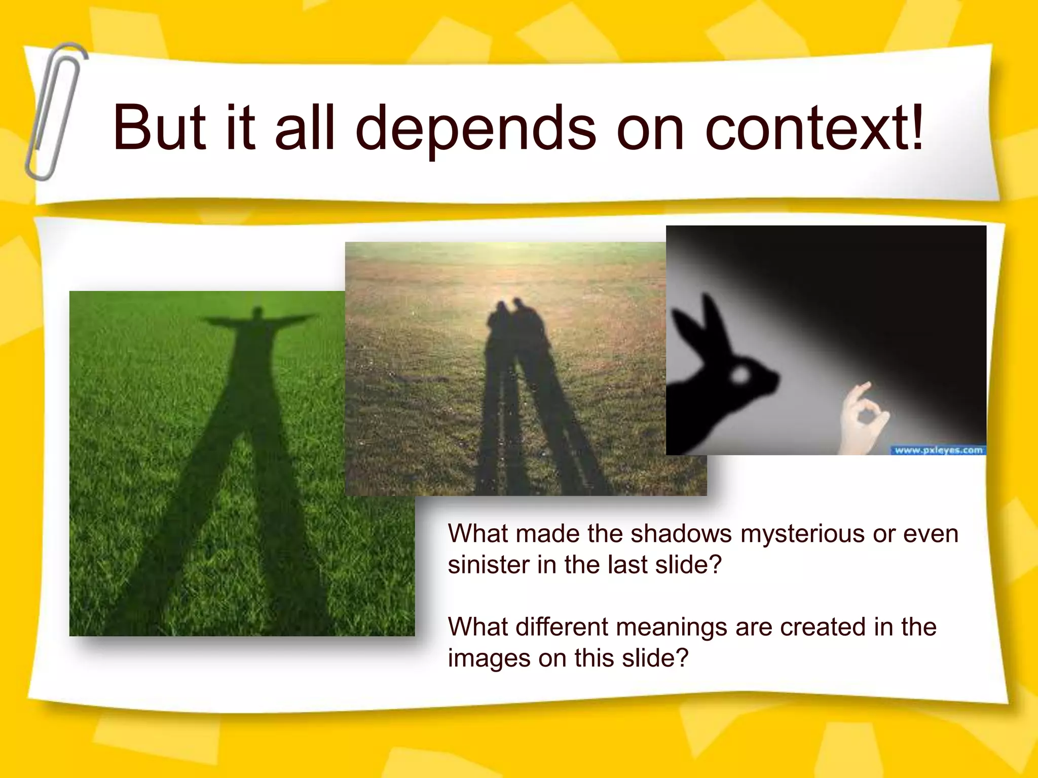 But it all depends on context!

What made the shadows mysterious or even
sinister in the last slide?
What different meanings are created in the
images on this slide?

 