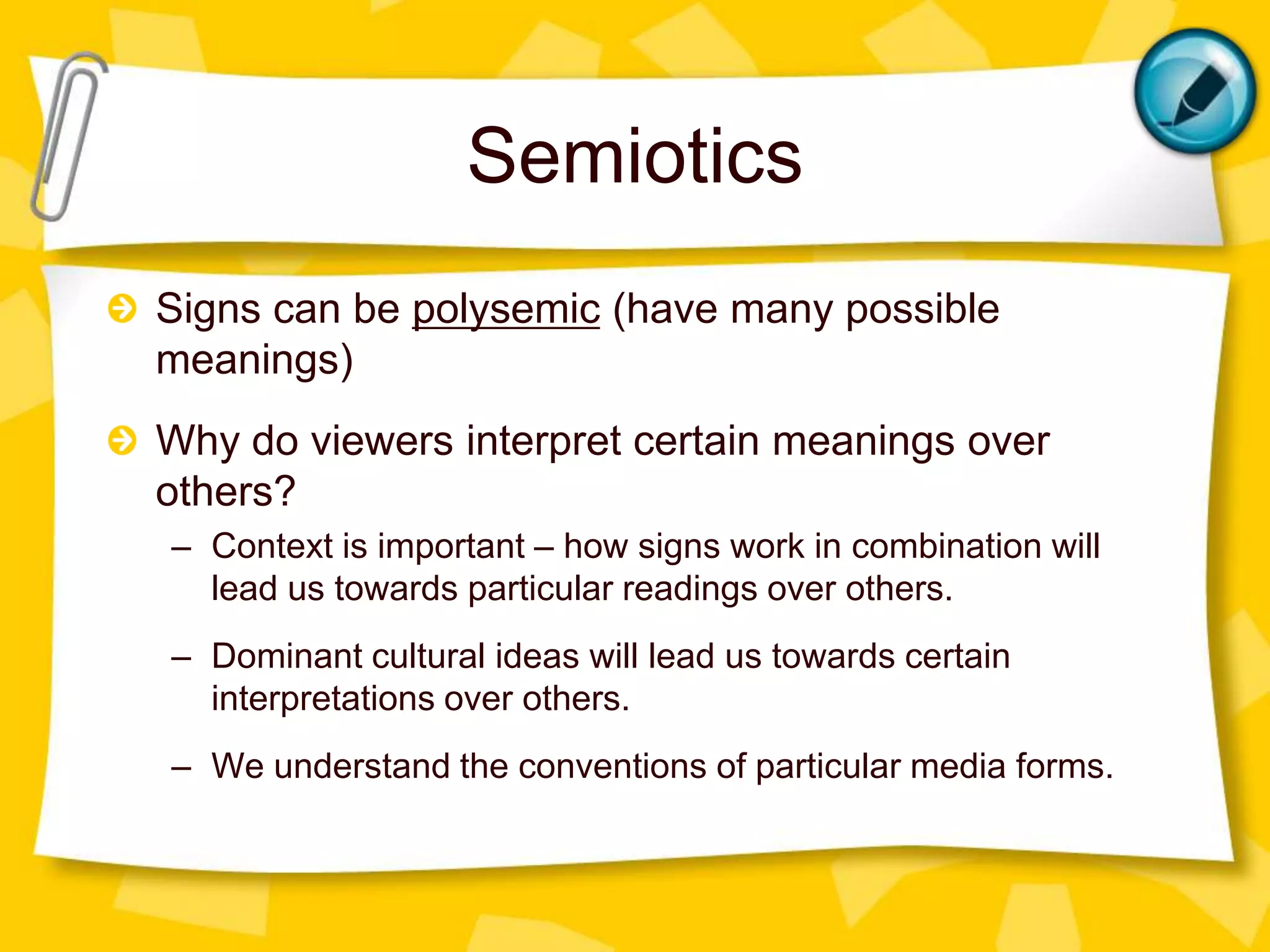 Semiotics
Signs can be polysemic (have many possible
meanings)
Why do viewers interpret certain meanings over
others?
– Context is important – how signs work in combination will
lead us towards particular readings over others.
– Dominant cultural ideas will lead us towards certain
interpretations over others.

– We understand the conventions of particular media forms.

 