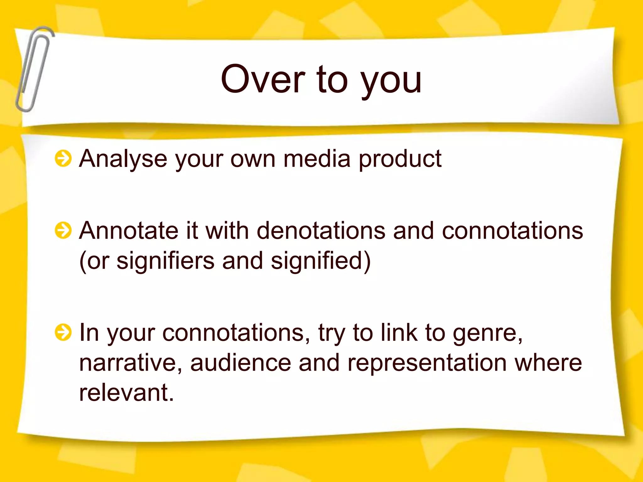 Over to you
Analyse your own media product
Annotate it with denotations and connotations
(or signifiers and signified)
In your connotations, try to link to genre,
narrative, audience and representation where
relevant.

 