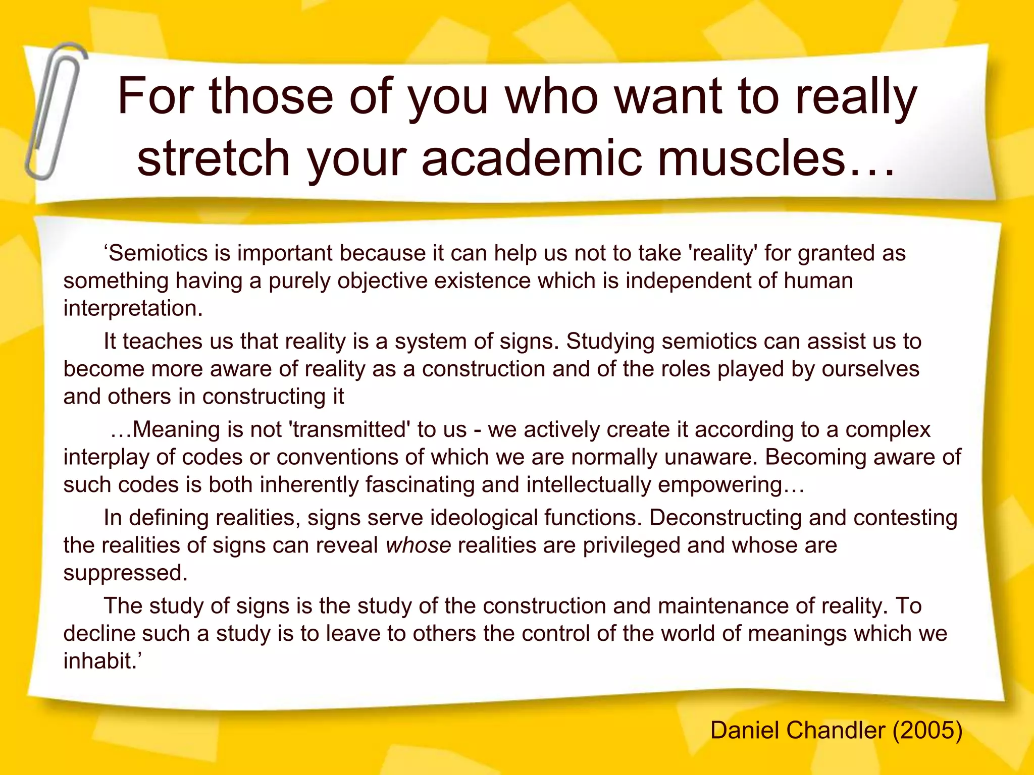 For those of you who want to really
stretch your academic muscles…
‘Semiotics is important because it can help us not to take 'reality' for granted as
something having a purely objective existence which is independent of human
interpretation.
It teaches us that reality is a system of signs. Studying semiotics can assist us to
become more aware of reality as a construction and of the roles played by ourselves
and others in constructing it
…Meaning is not 'transmitted' to us - we actively create it according to a complex
interplay of codes or conventions of which we are normally unaware. Becoming aware of
such codes is both inherently fascinating and intellectually empowering…
In defining realities, signs serve ideological functions. Deconstructing and contesting
the realities of signs can reveal whose realities are privileged and whose are
suppressed.
The study of signs is the study of the construction and maintenance of reality. To
decline such a study is to leave to others the control of the world of meanings which we
inhabit.’

Daniel Chandler (2005)

 