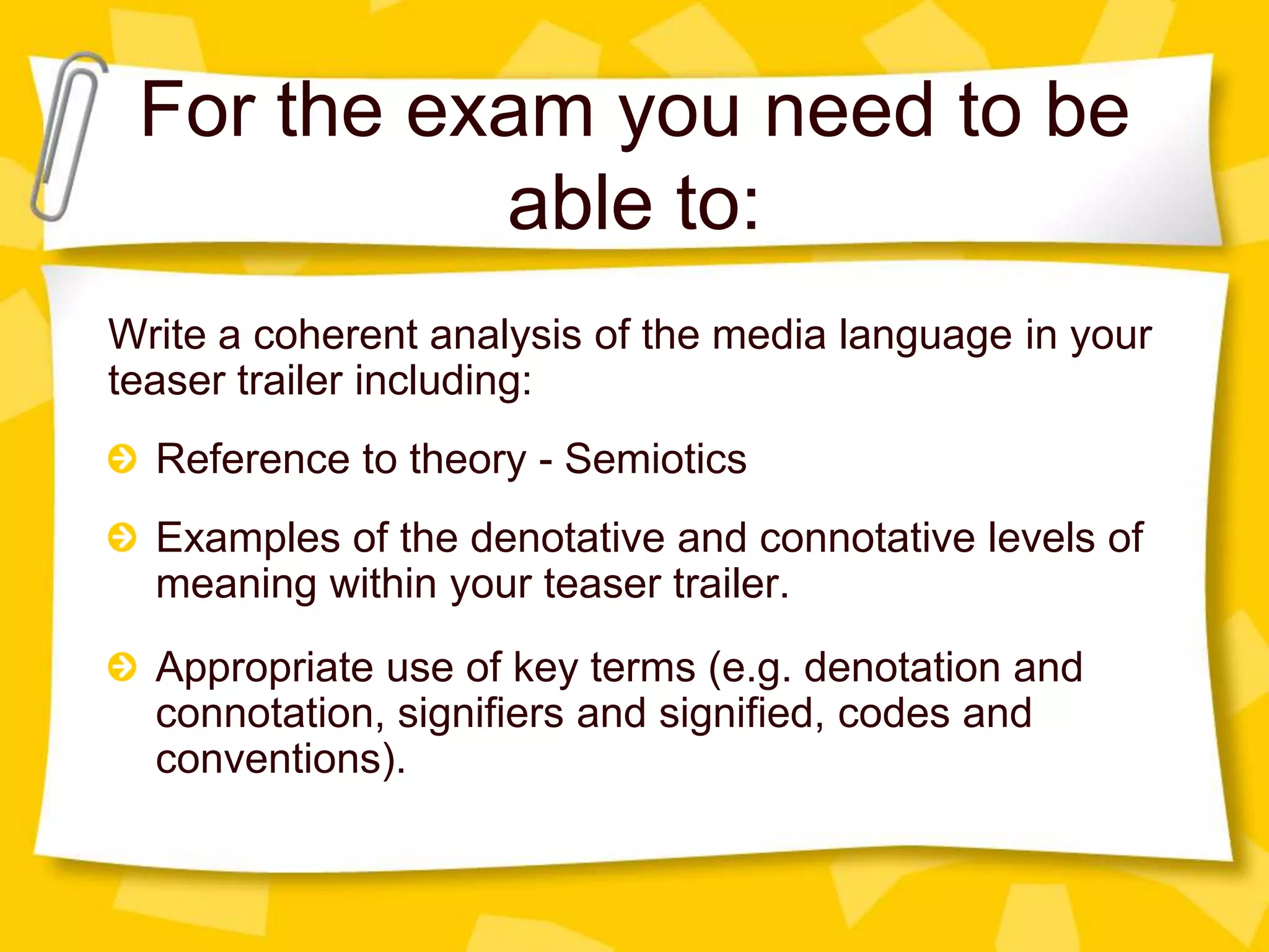 For the exam you need to be
able to:
Write a coherent analysis of the media language in your
teaser trailer including:
Reference to theory - Semiotics
Examples of the denotative and connotative levels of
meaning within your teaser trailer.
Appropriate use of key terms (e.g. denotation and
connotation, signifiers and signified, codes and
conventions).

 