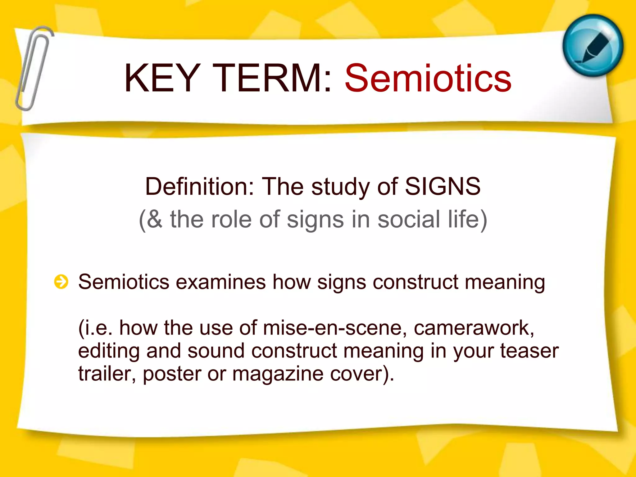 KEY TERM: Semiotics
Definition: The study of SIGNS
(& the role of signs in social life)
Semiotics examines how signs construct meaning
(i.e. how the use of mise-en-scene, camerawork,
editing and sound construct meaning in your teaser
trailer, poster or magazine cover).

 
