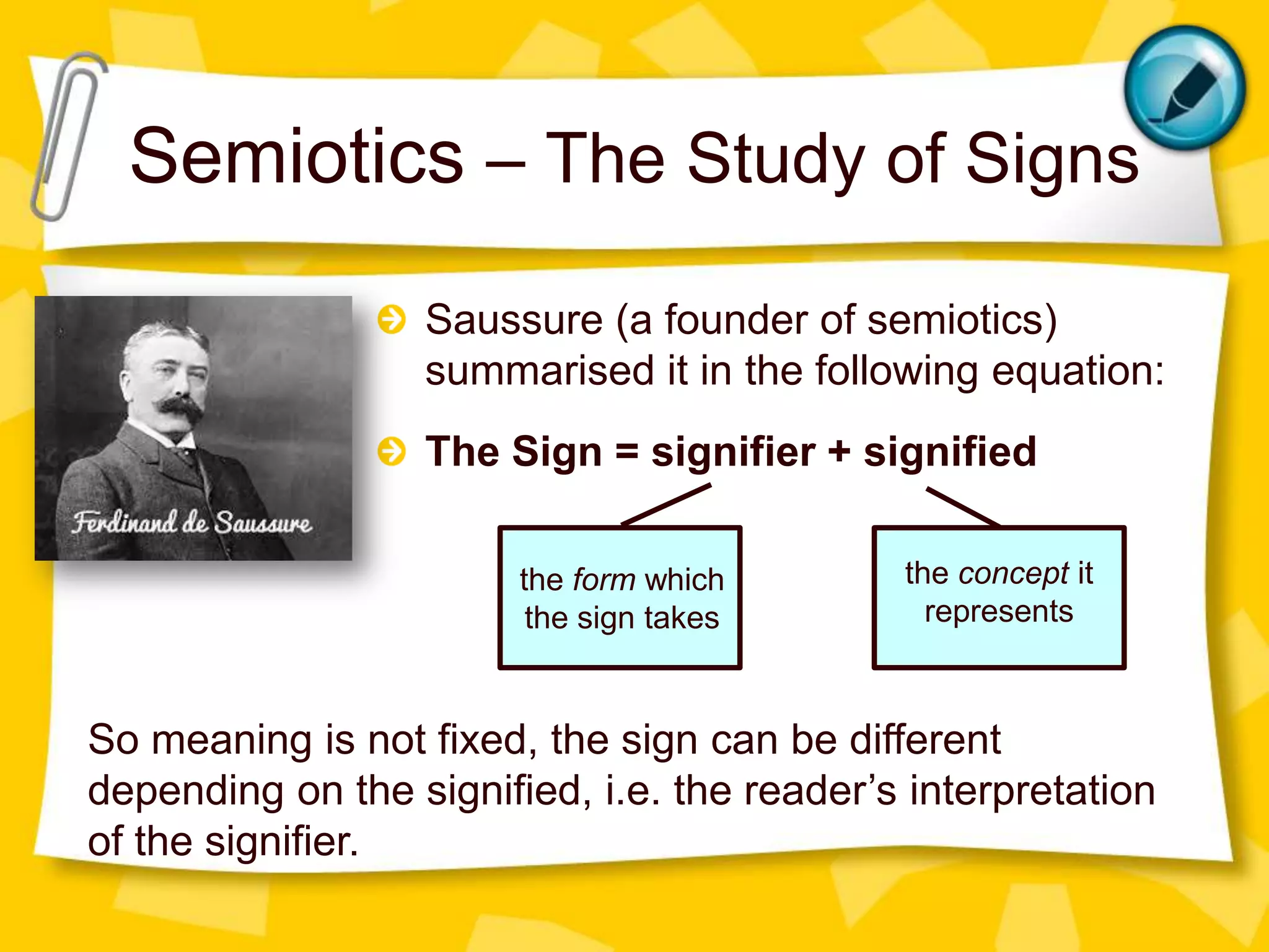 Semiotics – The Study of Signs
Saussure (a founder of semiotics)
summarised it in the following equation:
The Sign = signifier + signified
the form which
the sign takes

the concept it
represents

So meaning is not fixed, the sign can be different
depending on the signified, i.e. the reader’s interpretation
of the signifier.

 