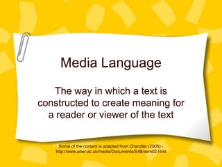 Media Language
The way in which a text is
constructed to create meaning for
a reader or viewer of the text
Some of the content is adapted from Chandler (2005) http://www.aber.ac.uk/media/Documents/S4B/sem02.html

 