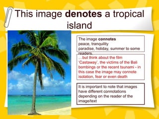 This image denotes a tropical
island
The image connotes
peace, tranquility
paradise, holiday, summer to some
readers.
…but think about the film
‘Castaway’, the victims of the Bali
bombings or the recent tsunami - in
this case the image may connote
isolation, fear or even death
It is important to note that images
have different connotations
depending on the reader of the
image/text

 