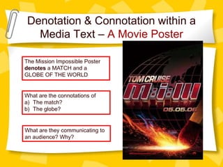Denotation & Connotation within a
Media Text – A Movie Poster
The Mission Impossible Poster
denotes a MATCH and a
GLOBE OF THE WORLD

What are the connotations of
a) The match?
b) The globe?

What are they communicating to
an audience? Why?

 