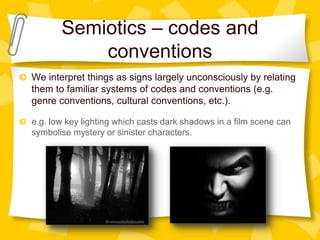 Semiotics – codes and
conventions
We interpret things as signs largely unconsciously by relating
them to familiar systems of codes and conventions (e.g.
genre conventions, cultural conventions, etc.).
e.g. low key lighting which casts dark shadows in a film scene can
symbolise mystery or sinister characters.

 
