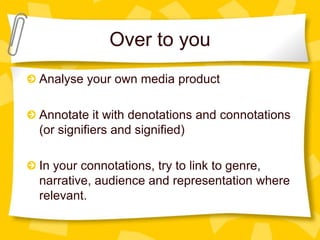 Over to you
Analyse your own media product
Annotate it with denotations and connotations
(or signifiers and signified)
In your connotations, try to link to genre,
narrative, audience and representation where
relevant.

 