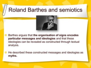 Roland Barthes and semiotics

Barthes argues that the organisation of signs encodes
particular messages and ideologies and that these
ideologies can be revealed as constructed through textual
analysis.
He described these constructed messages and ideologies as
myths.

 