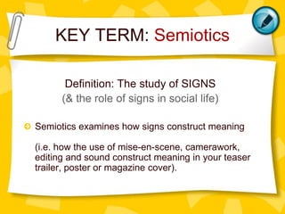 KEY TERM: Semiotics
Definition: The study of SIGNS
(& the role of signs in social life)
Semiotics examines how signs construct meaning
(i.e. how the use of mise-en-scene, camerawork,
editing and sound construct meaning in your teaser
trailer, poster or magazine cover).

 