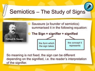 Semiotics – The Study of Signs
Saussure (a founder of semiotics)
summarised it in the following equation:
The Sign = signifier + signified
the form which
the sign takes

the concept it
represents

So meaning is not fixed, the sign can be different
depending on the signified, i.e. the reader’s interpretation
of the signifier.

 