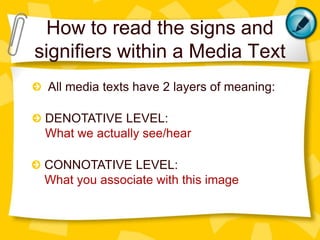 How to read the signs and
signifiers within a Media Text
All media texts have 2 layers of meaning:
DENOTATIVE LEVEL:
What we actually see/hear
CONNOTATIVE LEVEL:
What you associate with this image

 