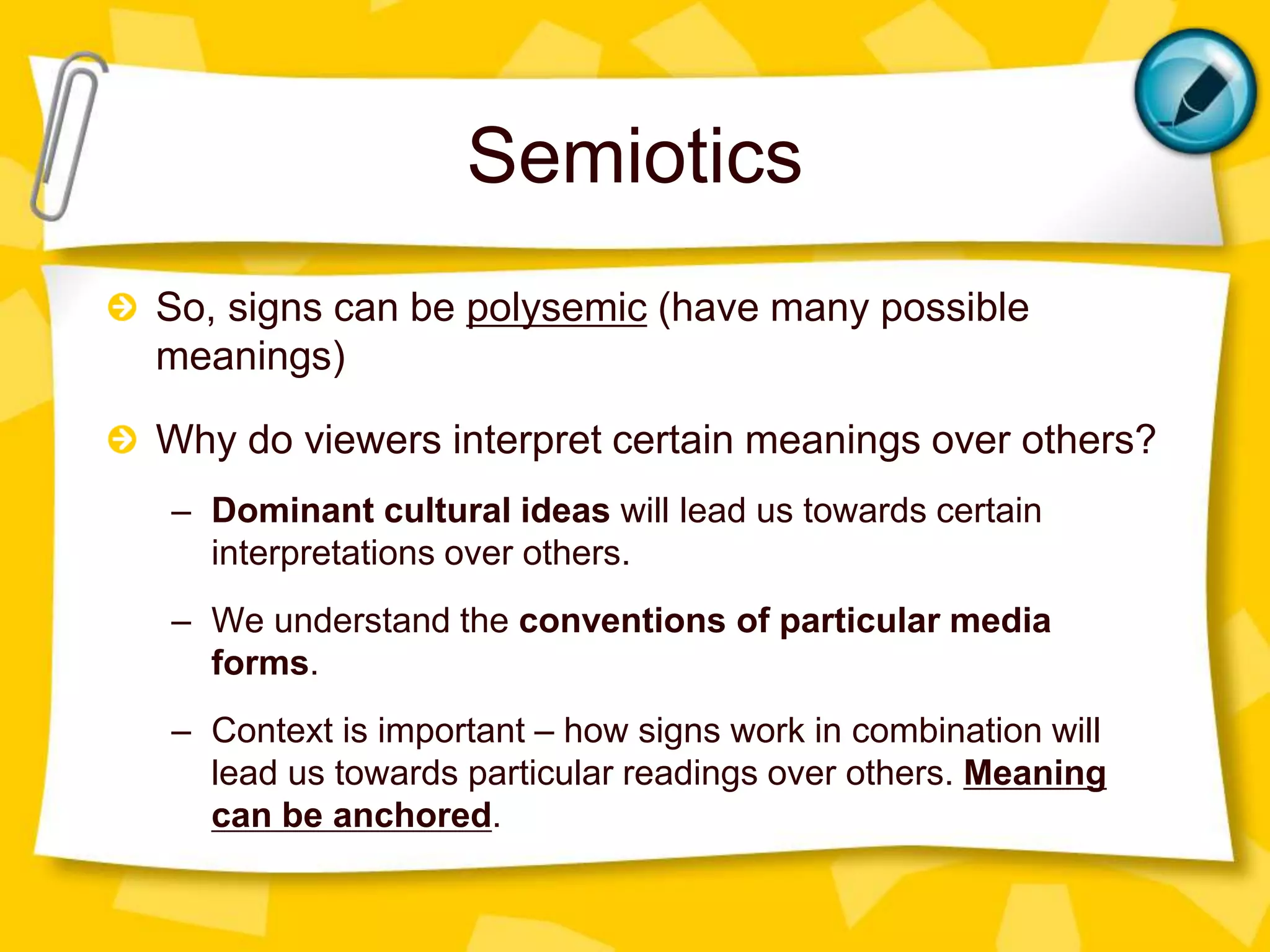 Semiotics
So, signs can be polysemic (have many possible
meanings)
Why do viewers interpret certain meanings over others?
– Dominant cultural ideas will lead us towards certain
interpretations over others.
– We understand the conventions of particular media
forms.
– Context is important – how signs work in combination will
lead us towards particular readings over others. Meaning
can be anchored.
 