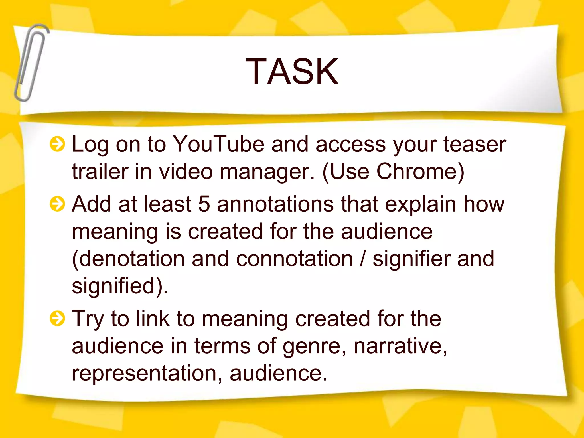 TASK
Log on to YouTube and access your teaser
trailer in video manager. (Use Chrome)
Add at least 5 annotations that explain how
meaning is created for the audience
(denotation and connotation / signifier and
signified).
Try to link to meaning created for the
audience in terms of genre, narrative,
representation, audience.
 