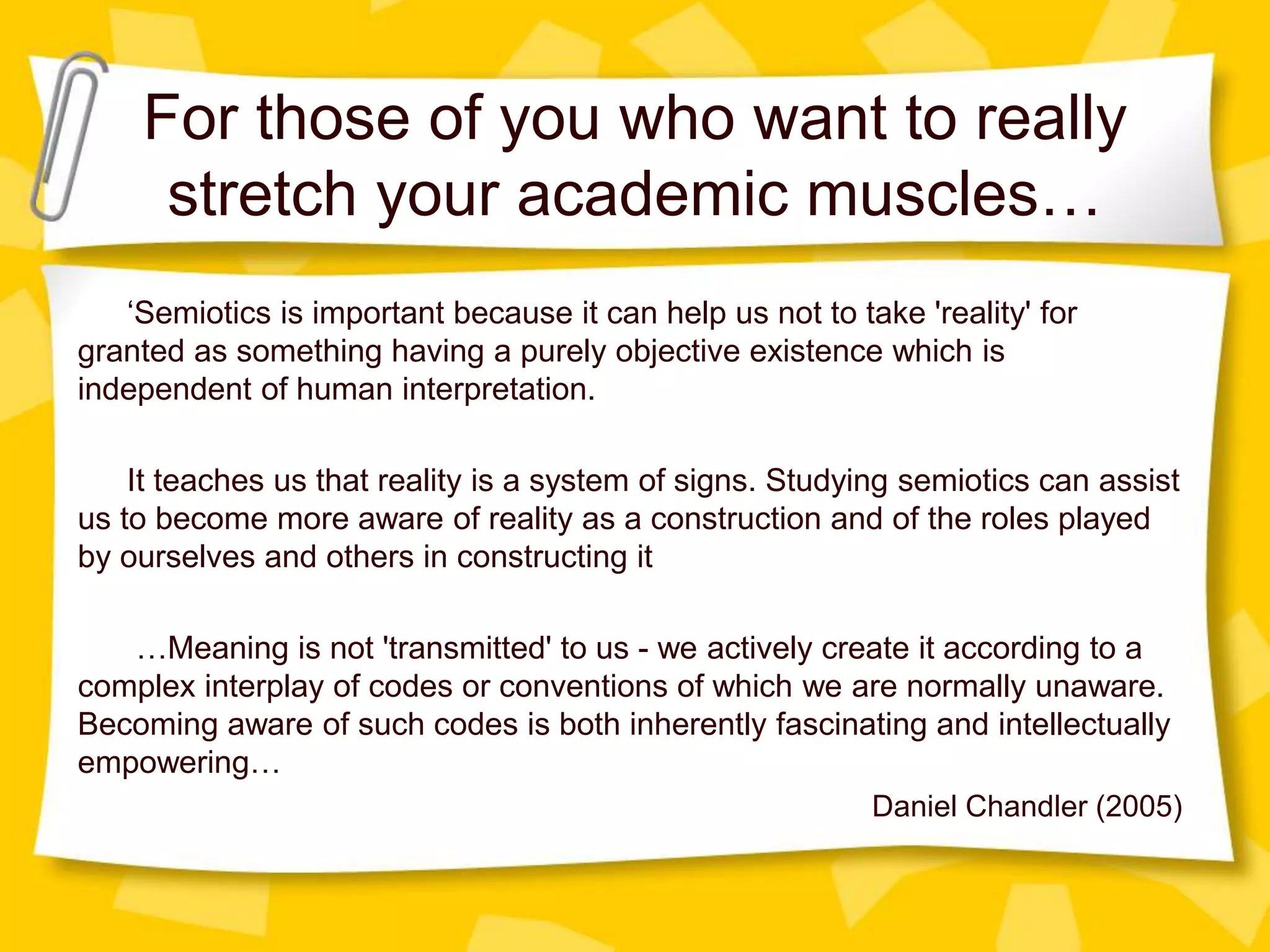 For those of you who want to really
stretch your academic muscles…
‘Semiotics is important because it can help us not to take 'reality' for
granted as something having a purely objective existence which is
independent of human interpretation.
It teaches us that reality is a system of signs. Studying semiotics can assist
us to become more aware of reality as a construction and of the roles played
by ourselves and others in constructing it
…Meaning is not 'transmitted' to us - we actively create it according to a
complex interplay of codes or conventions of which we are normally unaware.
Becoming aware of such codes is both inherently fascinating and intellectually
empowering…
Daniel Chandler (2005)
 