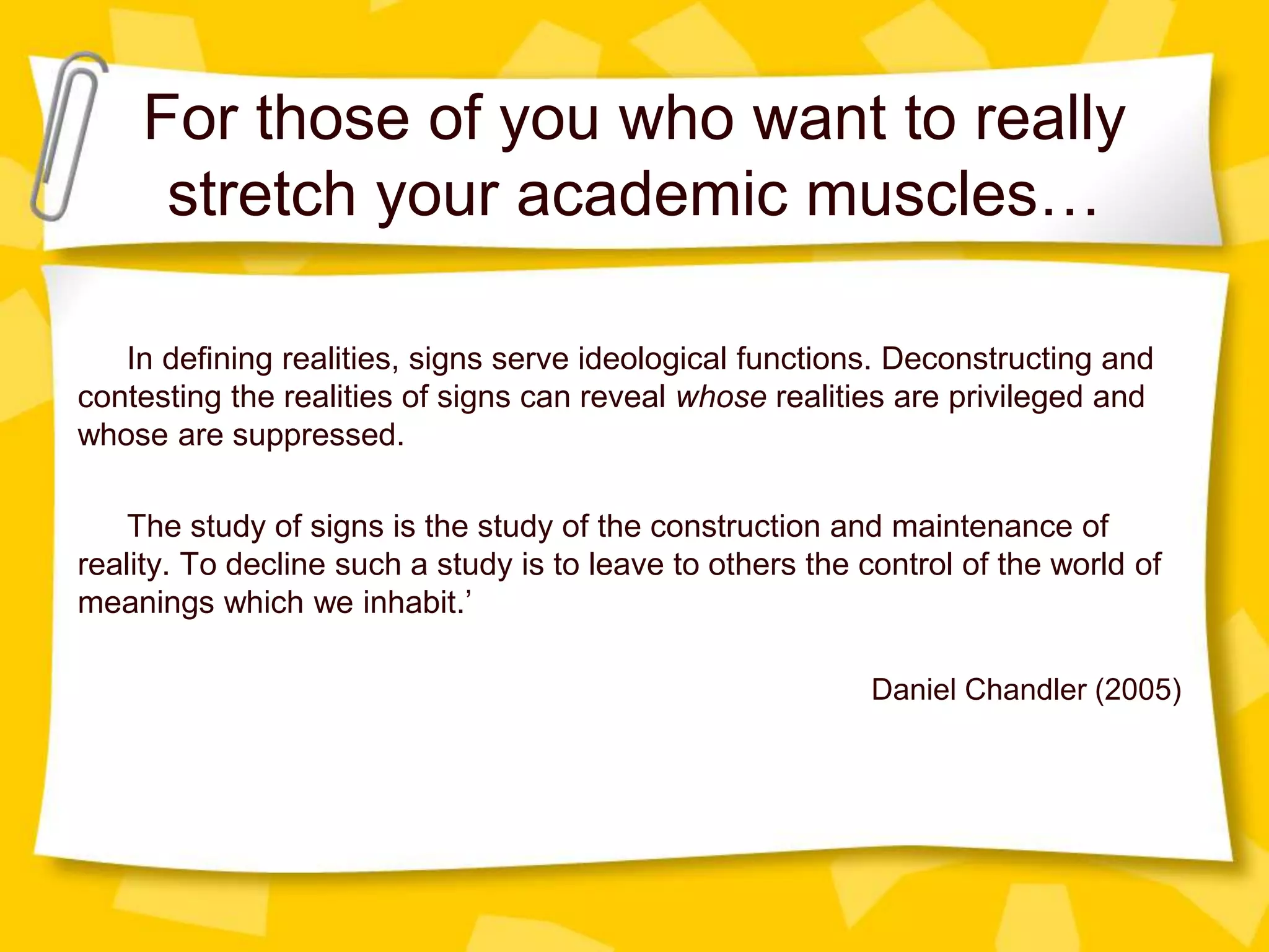 For those of you who want to really
stretch your academic muscles…
In defining realities, signs serve ideological functions. Deconstructing and
contesting the realities of signs can reveal whose realities are privileged and
whose are suppressed.
The study of signs is the study of the construction and maintenance of
reality. To decline such a study is to leave to others the control of the world of
meanings which we inhabit.’
Daniel Chandler (2005)
 