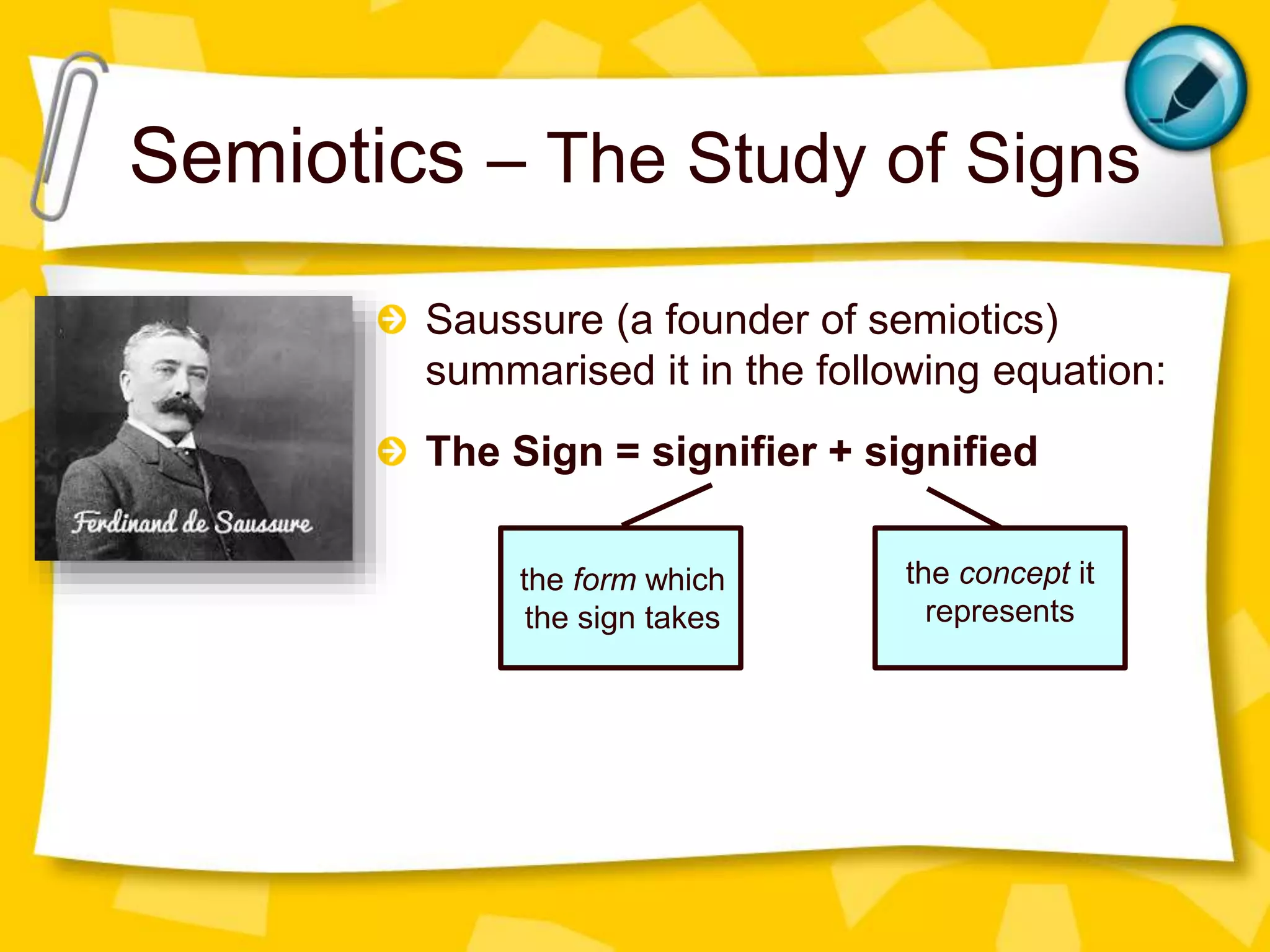 Semiotics – The Study of Signs
Saussure (a founder of semiotics)
summarised it in the following equation:
The Sign = signifier + signified
the form which
the sign takes
the concept it
represents
 