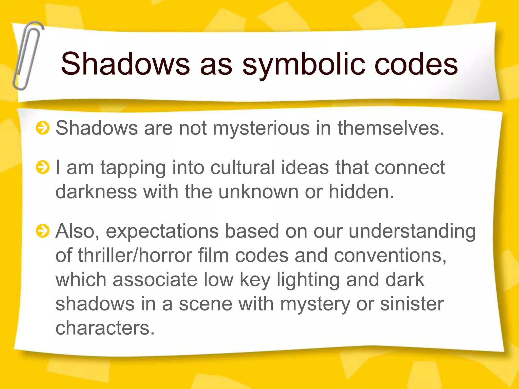 Shadows as symbolic codes
Shadows are not mysterious in themselves.
I am tapping into cultural ideas that connect
darkness with the unknown or hidden.
Also, expectations based on our understanding
of thriller/horror film codes and conventions,
which associate low key lighting and dark
shadows in a scene with mystery or sinister
characters.
 