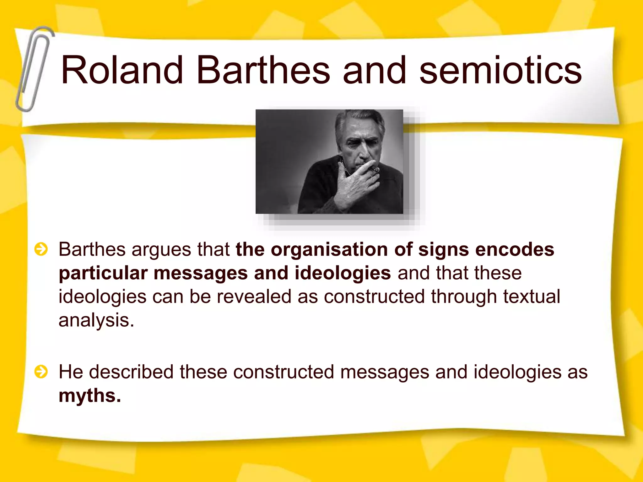 Roland Barthes and semiotics
Barthes argues that the organisation of signs encodes
particular messages and ideologies and that these
ideologies can be revealed as constructed through textual
analysis.
He described these constructed messages and ideologies as
myths.
 