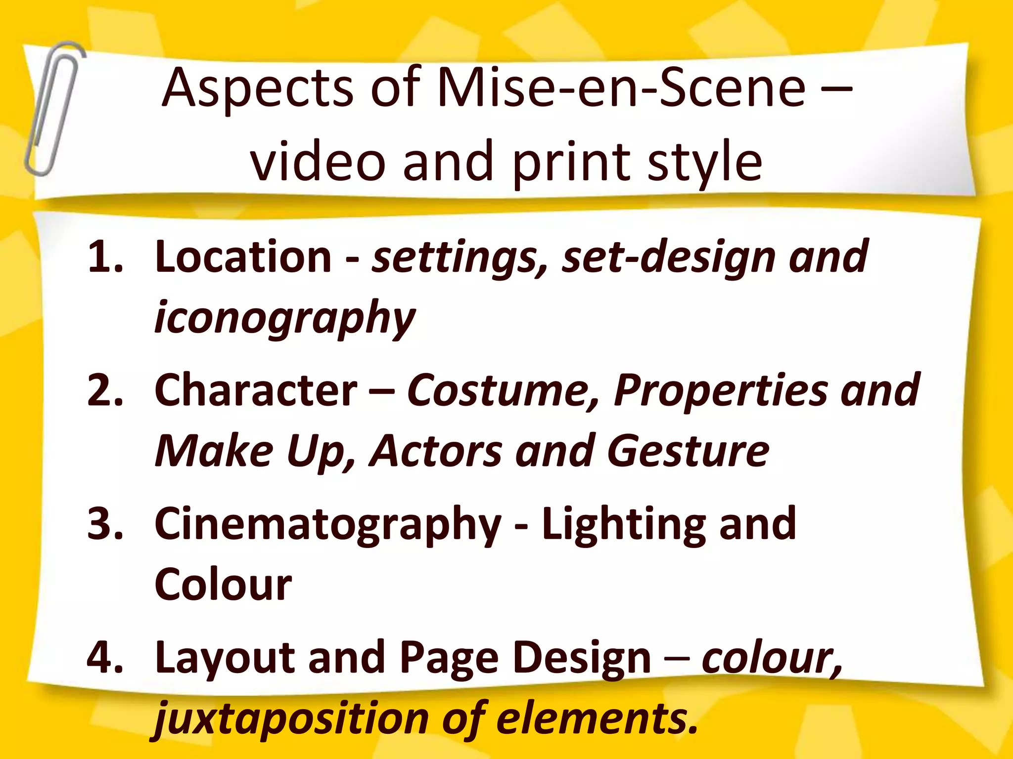 Aspects of Mise-en-Scene –
video and print style
1. Location - settings, set-design and
iconography
2. Character – Costume, Properties and
Make Up, Actors and Gesture
3. Cinematography - Lighting and
Colour
4. Layout and Page Design – colour,
juxtaposition of elements.
 