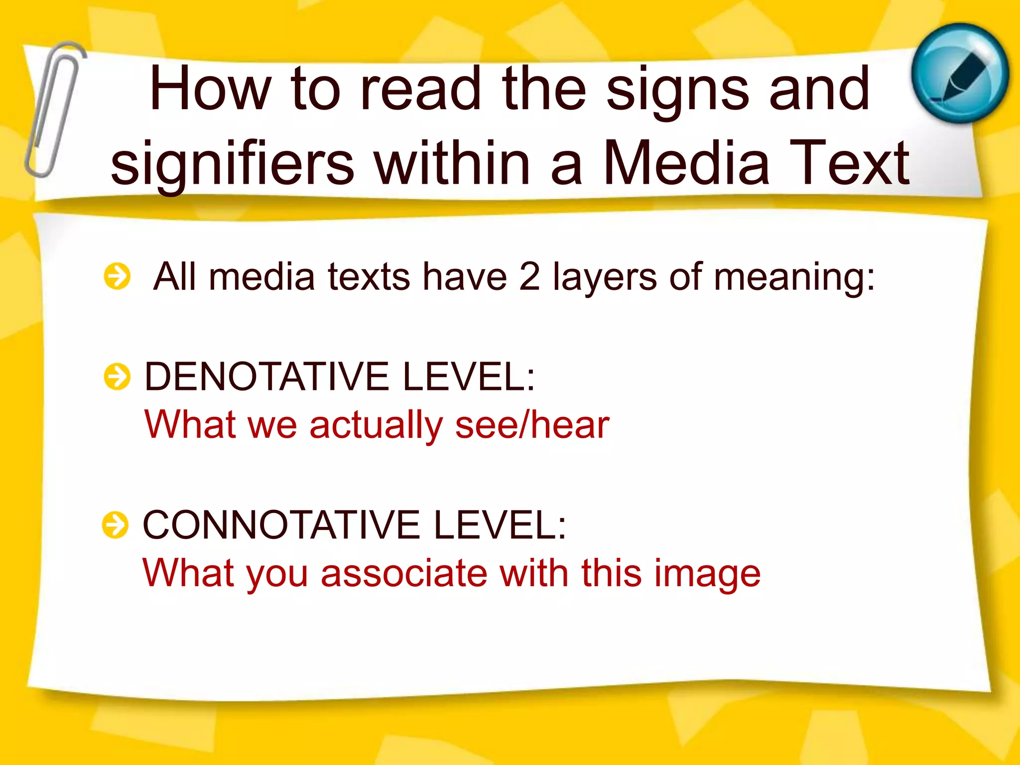 How to read the signs and
signifiers within a Media Text
All media texts have 2 layers of meaning:
DENOTATIVE LEVEL:
What we actually see/hear
CONNOTATIVE LEVEL:
What you associate with this image
 