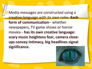 Media messages are constructed using a
creative language with its own rules. Each
form of communication-- whether
newspapers, TV game shows or horror
movies-- has its own creative language:
scary music heightens fear, camera close-
ups convey intimacy, big headlines signal
significance.
 