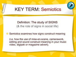 KEY TERM: Semiotics
Definition: The study of SIGNS
(& the role of signs in social life)
Semiotics examines how signs construct meaning
(i.e. how the use of mise-en-scene, camerawork,
editing and sound construct meaning in your music
video, digipak or magazine advert).
 