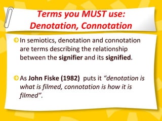 Terms you MUST use:
Denotation, Connotation
In semiotics, denotation and connotation
are terms describing the relationship
between the signifier and its signified.
As John Fiske (1982) puts it “denotation is
what is filmed, connotation is how it is
filmed”.
 