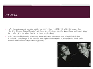 CAMERA
 1:45 – the colleagues are seen looking at each other in a CU shot, which increases the
intensity of the male and female’s relationship as they are seen looking at each other making
the audience guess what the two of them are thinking.
 2:08: CU shot of boyfriend’s reaction when Beyoncé ignores his call. This reinforces the
audience’s knowledge of his position and again the audience questions how males and
females act in relationships, stereotypically.
 