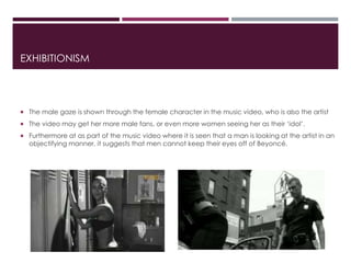EXHIBITIONISM
 The male gaze is shown through the female character in the music video, who is also the artist
 The video may get her more male fans, or even more women seeing her as their ‘idol’.
 Furthermore at as part of the music video where it is seen that a man is looking at the artist in an
objectifying manner, it suggests that men cannot keep their eyes off of Beyoncé.
 