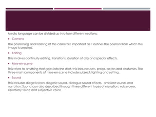 Media language can be divided up into four different sections:
 Camera
The positioning and framing of the camera is important as it defines the position from which the
image is created.
 Editing
This involves continuity editing, transitions, duration of clip and special effects.
 Mise-en-scene
This refers to anything that goes into the shot, this includes sets, props, actors and costumes. The
three main components of mise-en-scene include subject, lighting and setting.
 Sound
This includes diegetic/non-diegetic sound, dialogue sound effects, ambient sounds and
narration. Sound can also described through three different types of narration; voice-over,
epistolary voice and subjective voice
 