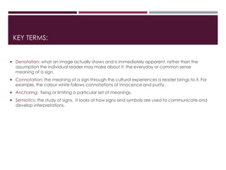 KEY TERMS:
 Denotation: what an image actually shows and is immediately apparent, rather than the
assumption the individual reader may make about it; the everyday or common sense
meaning of a sign.
 Connotation: the meaning of a sign through the cultural experiences a reader brings to it. For
example, the colour white follows connotations of innocence and purity.
 Anchoring: fixing or limiting a particular set of meanings.
 Semiotics: the study of signs. It looks at how signs and symbols are used to communicate and
develop interpretations.
 
