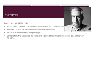 THEORISTS
Roland Barthes (1915 – 1980)
 French literary theorist, critic and like Saussure was also interested in semiotics.
 He came up with the idea of denotation and connotation.
 Denotation: the literal meaning of a sign
 Connotation: the suggested meaning of a sign and the cultural conventions associated with
the sign.
 