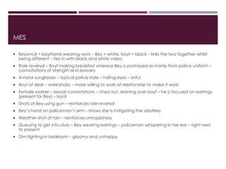 MES
 Beyoncé + boyfriend wearing vests – Bey = white, boyf = black – links the two together whilst
being different – ties in with black and white video
 Role reversal – Boyf making breakfast whereas Bey is portrayed as manly from police uniform –
connotations of strength and bravery
 Aviator sunglasses – typical police style – hiding eyes – sinful
 Boyf at desk – workaholic – more willing to work at relationship to make it work
 Female worker – sexual connotations – chest out, leaning over boyf – he is focused on earrings
(present for Bey) – loyal
 Shots of Bey using gun – reinforces role reversal
 Bey’s hand on policeman’s arm – shows she is instigating the adultery
 Weather shot of rain – reinforces unhappiness
 Queuing to get into club – Bey wearing earrings – policeman whispering in her ear – right next
to present
 Dim lighting in bedroom – gloomy and unhappy
 