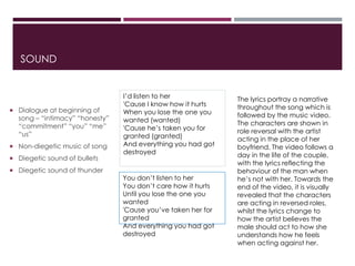SOUND
 Dialogue at beginning of
song – “intimacy” “honesty”
“commitment” “you” “me”
“us”
 Non-diegetic music of song
 Diegetic sound of bullets
 Diegetic sound of thunder
I’d listen to her
'Cause I know how it hurts
When you lose the one you
wanted (wanted)
'Cause he’s taken you for
granted (granted)
And everything you had got
destroyed
You don’t listen to her
You don’t care how it hurts
Until you lose the one you
wanted
'Cause you’ve taken her for
granted
And everything you had got
destroyed
The lyrics portray a narrative
throughout the song which is
followed by the music video.
The characters are shown in
role reversal with the artist
acting in the place of her
boyfriend. The video follows a
day in the life of the couple,
with the lyrics reflecting the
behaviour of the man when
he’s not with her. Towards the
end of the video, it is visually
revealed that the characters
are acting in reversed roles,
whilst the lyrics change to
how the artist believes the
male should act to how she
understands how he feels
when acting against her.
 