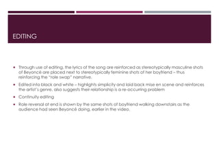 EDITING
 Through use of editing, the lyrics of the song are reinforced as stereotypically masculine shots
of Beyoncé are placed next to stereotypically feminine shots of her boyfriend – thus
reinforcing the “role swap” narrative.
 Edited into black and white – highlights simplicity and laid back mise en scene and reinforces
the artist’s genre, also suggests their relationship is a re-occurring problem
 Continuity editing
 Role reversal at end is shown by the same shots of boyfriend walking downstairs as the
audience had seen Beyoncé doing, earlier in the video.
 