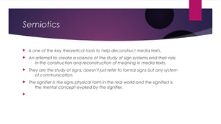 Semiotics 
 Is one of the key theoretical tools to help deconstruct media texts. 
 An attempt to create a science of the study of sign systems and their role 
in the construction and reconstruction of meaning in media texts. 
 They are the study of signs, doesn’t just refer to formal signs but any system 
of communication. 
 The signifier is the signs physical form in the real world and the signified is 
the mental concept evoked by the signifier. 
 
 