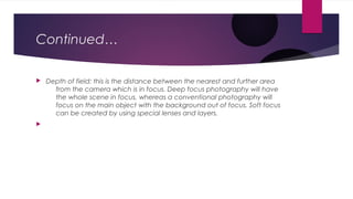 Continued… 
 Depth of field: this is the distance between the nearest and further area 
from the camera which is in focus. Deep focus photography will have 
the whole scene in focus, whereas a conventional photography will 
focus on the main object with the background out of focus. Soft focus 
can be created by using special lenses and layers. 
 
 
