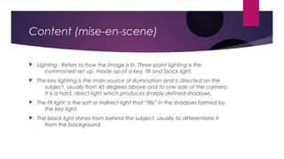Content (mise-en-scene) 
 Lighting: Refers to how the image is lit. Three-point lighting is the 
commonest set up, made up of a key, fill and black light. 
 The key lighting is the main source of illumination and is directed on the 
subject, usually from 45 degrees above and to one side of the camera. 
It is a hard, direct light which produces sharply defined shadows. 
 The fill light: is the soft or indirect light that “fills” in the shadows formed by 
the key light. 
 The black light shines from behind the subject, usually to differentiate it 
from the background 
 