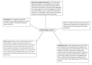 Editing – cuts fades and match on action were used. These have connotations of the montage scenes are because it links to the dance genre and it follows conventions.Mise en scene –Mise-en-scene is really important as it very quickly helps to establish moods and atmospheres. The locations have connotations and demonstrate the mood of the central character. The scene in which she rehearses is set in a dance studio with white walls. This reflects the fact that she is relaxed and in a comfortable environment. This contrasts to the scene in which she has her audition which was in a room with black walls which showed a situation where she was not at ease and nervous.Connotations – her isolation is represented through the camera angles (always alone in a shot). Her sense of power is represented through the colours of the film.Lighting and sound – natural lighting and sound was used as this is reflective of the verisimilitude of a drama genre. The music used was ballet music and Idina Menzel’s ‘brave’. This follows conventions of a dance genre and follows the narrative as the story revolves around a dancer. The lyrics of ‘brave’ tell the story of the principal character’s feelings. To create realism, diegetic sound was also used (falling on the floor in rehearsal). The connotations are reflective of her mood: dance studio is light (happy), audition room was black (nerves).Camera shot, angles and movement – P.O.V. shots which helped the audience to see everything from her view and opinions and relate to her, bringing in the target audience. Tilts upwards (Laura Mulvey - male gaze theory) objectifying her – shows judges P.O.V as they are judging her too. When she’s with her friends, she is in a frame alone, whereas her friends are in a shot together which represents the isolation she has in her choice to dance rather than socialise.Media language essay plan<br />