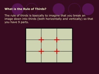 What is the Rule of Thirds?
The rule of thirds is basically to imagine that you break an
image down into thirds (both horizontally and vertically) so that
you have 9 parts.
 